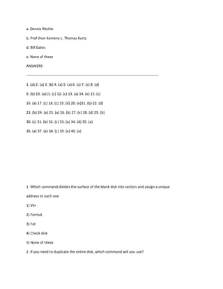 a. Dennis Ritchie
b. Prof Jhon Kemeny c. Thomas Kurtz
d. Bill Gates
e. None of these
ANSWERS
------------------------------------------------------------------------------------------------------------
1. (d) 2. (a) 3. (b) 4. (a) 5. (a) 6. (c) 7. (c) 8. (d)
9. (b) 10. (a)11. (c) 12. (c) 13. (a) 14. (e) 15. (c)
16. (a) 17. (c) 18. (c) 19. (d) 20. (e)21. (b) 22. (d)
23. (b) 24. (a) 25. (a) 26. (b) 27. (e) 28. (d) 29. (b)
30. (c) 31. (b) 32. (c) 33. (a) 34. (d) 35. (a)
36. (a) 37. (a) 38. (c) 39. (a) 40. (a)
1. Which command divides the surface of the blank disk into sectors and assign a unique
address to each one
1) Ver
2) Format
3) Fat
4) Check disk
5) None of these
2. If you need to duplicate the entire disk, which command will you use?
 