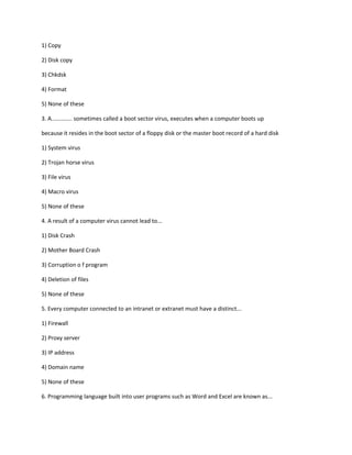 1) Copy
2) Disk copy
3) Chkdsk
4) Format
5) None of these
3. A............. sometimes called a boot sector virus, executes when a computer boots up
because it resides in the boot sector of a floppy disk or the master boot record of a hard disk
1) System virus
2) Trojan horse virus
3) File virus
4) Macro virus
5) None of these
4. A result of a computer virus cannot lead to...
1) Disk Crash
2) Mother Board Crash
3) Corruption o f program
4) Deletion of files
5) None of these
5. Every computer connected to an intranet or extranet must have a distinct...
1) Firewall
2) Proxy server
3) IP address
4) Domain name
5) None of these
6. Programming language built into user programs such as Word and Excel are known as...
 