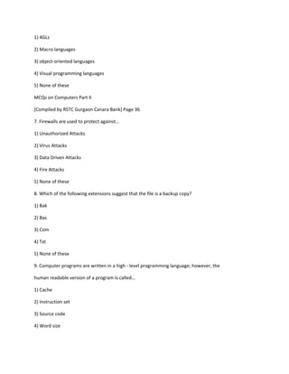 1) 4GLs
2) Macro languages
3) object-oriented languages
4) Visual programming languages
5) None of these
MCQs on Computers Part II
[Compiled by RSTC Gurgaon Canara Bank] Page 36
7. Firewalls are used to protect against...
1) Unauthorized Attacks
2) Virus Attacks
3) Data Driven Attacks
4) Fire Attacks
5) None of these
8. Which of the following extensions suggest that the file is a backup copy?
1) Bak
2) Bas
3) Com
4) Txt
5) None of these
9. Computer programs are written in a high - level programming language; however, the
human readable version of a program is called...
1) Cache
2) Instruction set
3) Source code
4) Word size
 
