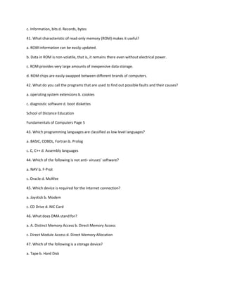 c. Information, bits d. Records, bytes
41. What characteristic of read-only memory (ROM) makes it useful?
a. ROM information can be easily updated.
b. Data in ROM is non-volatile, that is, it remains there even without electrical power.
c. ROM provides very large amounts of inexpensive data storage.
d. ROM chips are easily swapped between different brands of computers.
42. What do you call the programs that are used to find out possible faults and their causes?
a. operating system extensions b. cookies
c. diagnostic software d. boot diskettes
School of Distance Education
Fundamentals of Computers Page 5
43. Which programming languages are classified as low level languages?
a. BASIC, COBOL, Fortran b. Prolog
c. C, C++ d. Assembly languages
44. Which of the following is not anti- viruses’ software?
a. NAV b. F-Prot
c. Oracle d. McAfee
45. Which device is required for the Internet connection?
a. Joystick b. Modem
c. CD Drive d. NIC Card
46. What does DMA stand for?
a. A. Distinct Memory Access b. Direct Memory Access
c. Direct Module Access d. Direct Memory Allocation
47. Which of the following is a storage device?
a. Tape b. Hard Disk
 