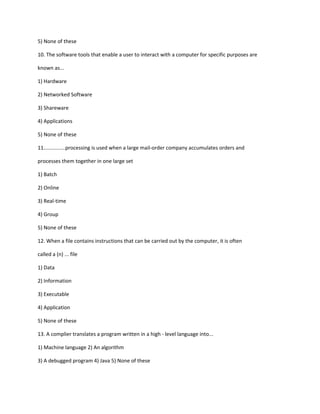 5) None of these
10. The software tools that enable a user to interact with a computer for specific purposes are
known as...
1) Hardware
2) Networked Software
3) Shareware
4) Applications
5) None of these
11...............processing is used when a large mail-order company accumulates orders and
processes them together in one large set
1) Batch
2) Online
3) Real-time
4) Group
5) None of these
12. When a file contains instructions that can be carried out by the computer, it is often
called a (n) ... file
1) Data
2) Information
3) Executable
4) Application
5) None of these
13. A complier translates a program written in a high - level language into...
1) Machine language 2) An algorithm
3) A debugged program 4) Java 5) None of these
 