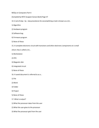 MCQs on Computers Part II
[Compiled by RSTC Gurgaon Canara Bank] Page 37
14. A set of step - by - step procedures for accomplishing a task is known as a (n)...
1) Algorithm
2) Hardware program
3) Software bug
4) Firmware program
5) None of these
15. A complete electronic circuit with transistors and other electronic components on a small
silicon chip is called a (n)...
1) Workstation
2) CPU
3) Magnetic disk
4) Integrated circuit
5) None of these
16. A saved document is referred to as a...
1) File
2) Word
3) Folder
4) Project
5) None of these
17. What is output?
1) What the processor takes from the user
2) What the user gives to the processor
3) What the processor gets from the user
 