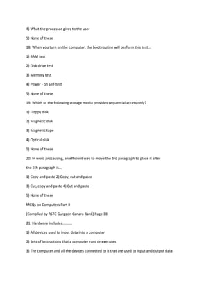 4) What the processor gives to the user
5) None of these
18. When you turn on the computer, the boot routine will perform this test...
1) RAM test
2) Disk drive test
3) Memory test
4) Power - on self-test
5) None of these
19. Which of the following storage media provides sequential access only?
1) Floppy disk
2) Magnetic disk
3) Magnetic tape
4) Optical disk
5) None of these
20. In word processing, an efficient way to move the 3rd paragraph to place it after
the 5th paragraph is...
1) Copy and paste 2) Copy, cut and paste
3) Cut, copy and paste 4) Cut and paste
5) None of these
MCQs on Computers Part II
[Compiled by RSTC Gurgaon Canara Bank] Page 38
21. Hardware includes..........
1) All devices used to input data into a computer
2) Sets of instructions that a computer runs or executes
3) The computer and all the devices connected to it that are used to input and output data
 