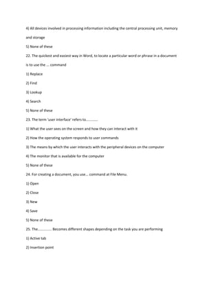 4) All devices involved in processing information including the central processing unit, memory
and storage
5) None of these
22. The quickest and easiest way in Word, to locate a particular word or phrase in a document
is to use the ... command
1) Replace
2) Find
3) Lookup
4) Search
5) None of these
23. The term 'user interface' refers to............
1) What the user sees on the screen and how they can interact with it
2) How the operating system responds to user commands
3) The means by which the user interacts with the peripheral devices on the computer
4) The monitor that is available for the computer
5) None of these
24. For creating a document, you use... command at File Menu.
1) Open
2) Close
3) New
4) Save
5) None of these
25. The.............. Becomes different shapes depending on the task you are performing
1) Active tab
2) Insertion point
 