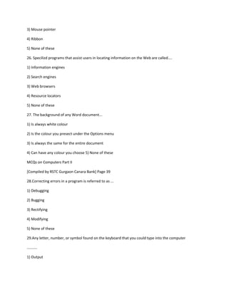3) Mouse pointer
4) Ribbon
5) None of these
26. Specilizd programs that assist users in locating information on the Web are called....
1) Information engines
2) Search engines
3) Web browsers
4) Resource locators
5) None of these
27. The background of any Word document...
1) Is always white colour
2) Is the colour you presect under the Options menu
3) Is always the same for the entire document
4) Can have any colour you choose 5) None of these
MCQs on Computers Part II
[Compiled by RSTC Gurgaon Canara Bank] Page 39
28.Correcting errors in a program is referred to as ...
1) Debugging
2) Bugging
3) Rectifying
4) Modifying
5) None of these
29.Any letter, number, or symbol found on the keyboard that you could type into the computer
..........
1) Output
 