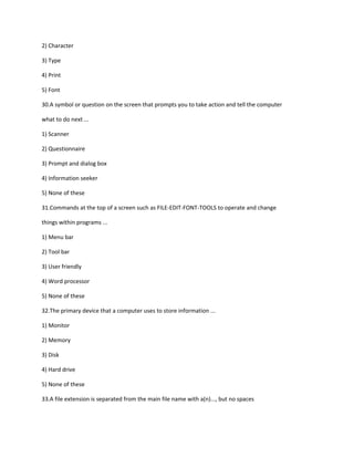 2) Character
3) Type
4) Print
5) Font
30.A symbol or question on the screen that prompts you to take action and tell the computer
what to do next ...
1) Scanner
2) Questionnaire
3) Prompt and dialog box
4) Information seeker
5) None of these
31.Commands at the top of a screen such as FILE-EDIT-FONT-TOOLS to operate and change
things within programs ...
1) Menu bar
2) Tool bar
3) User friendly
4) Word processor
5) None of these
32.The primary device that a computer uses to store information ...
1) Monitor
2) Memory
3) Disk
4) Hard drive
5) None of these
33.A file extension is separated from the main file name with a(n)..., but no spaces
 