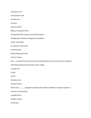 1) Question nark
2) Exclamation mark
3) Underscore
4) Period
5) None of these
MCQs on Computers Part II
[Compiled by RSTC Gurgaon Canara Bank] Page 40
34.Application software is designed to accomplish ...
1) Real -world tasks
2) computer-centric tasks
3) Gaming tasks
4) Operating system tasks
5) None of these
35.A ... is a device that not only provides surge protection, but also furnishes your computer
with battery backup power during a power outage
1) Surge strip
2) USB
3) UPS
4) Battery strip
5) None of these
36.The term ............. designates equipment that might be added to a computer system to
enhance, its functionality
1) Digital device
2) System add-on
3) Disk pack
 