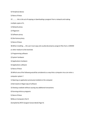 4) Peripheral device
5) None of these
37........... this is the act of copying or downloading a program from a network and making
multiple copies of it.
1) Network piracy
2) Plagiarism
3) Software piracy
4) Site-license piracy
5) None of these
38.When installing ..., the user must copy and usually decompress program files from a CDROM
or other medium to the hard disk
1) Programming software
2) System hardware
3) Applications hardware
4) Applications software
5) None of these
39.Which one of the following would be considered as a way that a computer virus can enter a
computer system ?
1) Opening an application previously installed on the computer
2) Borrowed an illegal copy of software
3) Viewing a website without causing any additional transactions
4) Running antivirus programs
5) None of these
MCQs on Computers Part II
[Compiled by RSTC Gurgaon Canara Bank] Page 41
 