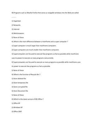 40.Programs such as Mozilla Firefox that serve as navigable windows into the Web are called
..........
1) Hypertext
2) Networks
3) Internet
4) Web browsers
5) None of these
41.What is the main difference between a mainframe and a super computer ?
1) Super computer is much larger than mainframe computers
2) Super computers are much smaller than mainframe computers
3) Supercomputers are focused to execute few programs as fast as possible while mainframe
uses its power to execute as many programs concurrently
4) Supercomputers are focused to execute as many programs as possible while mainframe uses
its power to execute few programs as fast as possible
5) None of these
42.What is the function of Recycle Bin ?
1) Store deleted file
2) Store temporary file
3) Store corrupted file
4) Store Document file
5) None of these
43.Which is the latest version of MS Office ?
1) Office XP
2) Windows XP
3) Office 2007
 