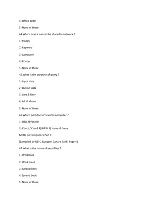 4) Office 2010
5) None of these
44.Which device cannot be shared in network ?
1) Floppy
2) Keyword
3) Computer
4) Printer
5) None of these
45.What is the purpose of query ?
1) Input data
2) Output data
3) Sort & filter
4) All of above
5) None of these
46.Which port doesn't exist in computer ?
1) USB 2) Parallel
3) Com1 / Com2 4) RAW 5) None of these
MCQs on Computers Part II
[Compiled by RSTC Gurgaon Canara Bank] Page 42
47.What is the name of excel files ?
1) Workbook
2) Worksheet
3) Spreadsheet
4) Spread book
5) None of these
 