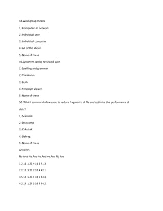 48.Workgroup means
1) Computers in network
2) Individual user
3) Individual computer
4) All of the above
5) None of these
49.Synonym can be reviewed with
1) Spelling and grammar
2) Thesaurus
3) Both
4) Synonym viewer
5) None of these
50. Which command allows you to reduce fragments of file and optimize the performance of
disk ?
1) Scandisk
2) Diskcomp
3) Chkdsak
4) Defrag
5) None of these
Answers
No Ans No Ans No Ans No Ans No Ans
1 2 11 1 21 4 31 1 41 3
2 2 12 3 22 2 32 4 42 1
3 5 13 1 23 1 33 5 43 4
4 2 14 1 24 3 34 4 44 2
 