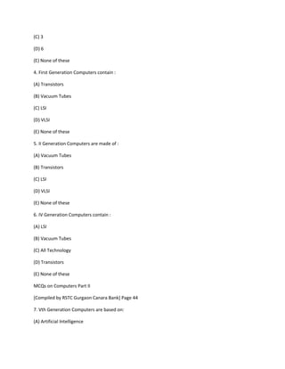 (C) 3
(D) 6
(E) None of these
4. First Generation Computers contain :
(A) Transistors
(B) Vacuum Tubes
(C) LSI
(D) VLSI
(E) None of these
5. II Generation Computers are made of :
(A) Vacuum Tubes
(B) Transistors
(C) LSI
(D) VLSI
(E) None of these
6. IV Generation Computers contain :
(A) LSI
(B) Vacuum Tubes
(C) All Technology
(D) Transistors
(E) None of these
MCQs on Computers Part II
[Compiled by RSTC Gurgaon Canara Bank] Page 44
7. Vth Generation Computers are based on:
(A) Artificial Intelligence
 