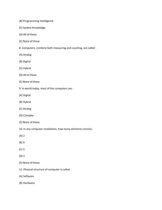 (B) Programming Intelligence
(C) System Knowledge
(D) All of these
(E) None of these
8. Computers, combine both measuring and counting, are called :
(A) Analog
(B) Digital
(C) Hybrid
(D) All of these
(E) None of these
9. In world today, most of the computers are :
(A) Digital
(B) Hybrid
(C) Analog
(D) Complex
(E) None of these
10. In any computer installation, how many elements consists.
(A) 2
(B) 4
(C) 3
(D) 1
(E) None of these
11. Physical structure of computer is called :
(A) Software
(B) Hardware
 
