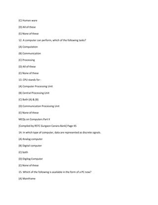 (C) Human ware
(D) All of these
(E) None of these
12. A computer can perform, which of the following tasks?
(A) Computation
(B) Communication
(C) Processing
(D) All of these
(E) None of these
13. CPU stands for :
(A) Computer Processing Unit
(B) Central Processing Unit
(C) Both (A) & (B)
(D) Communication Processing Unit
(E) None of these
MCQs on Computers Part II
[Compiled by RSTC Gurgaon Canara Bank] Page 45
14. In which type of computer, data are represented as discrete signals.
(A) Analog computer
(B) Digital computer
(C) both
(D) Digilog Computer
(E) None of these
15. Which of the following is available in the form of a PC now?
(A) Mainframe
 