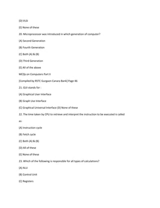 (D) VLSI
(E) None of these
20. Microprocessor was introduced in which generation of computer?
(A) Second Generation
(B) Fourth Generation
(C) Both (A) & (B)
(D) Third Generation
(E) All of the above
MCQs on Computers Part II
[Compiled by RSTC Gurgaon Canara Bank] Page 46
21. GUI stands for :
(A) Graphical User Interface
(B) Graph Use Interface
(C) Graphical Universal Interface (D) None of these
22. The time taken by CPU to retrieve and interpret the instruction to be executed is called
as:
(A) Instruction cycle
(B) Fetch cycle
(C) Both (A) & (B)
(D) All of these
(E) None of these
23. Which of the following is responsible for all types of calculations?
(A) ALU
(B) Control Unit
(C) Registers
 