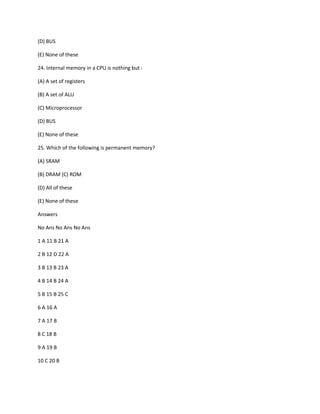 (D) BUS
(E) None of these
24. Internal memory in a CPU is nothing but :
(A) A set of registers
(B) A set of ALU
(C) Microprocessor
(D) BUS
(E) None of these
25. Which of the following is permanent memory?
(A) SRAM
(B) DRAM (C) ROM
(D) All of these
(E) None of these
Answers
No Ans No Ans No Ans
1 A 11 B 21 A
2 B 12 D 22 A
3 B 13 B 23 A
4 B 14 B 24 A
5 B 15 B 25 C
6 A 16 A
7 A 17 B
8 C 18 B
9 A 19 B
10 C 20 B
 