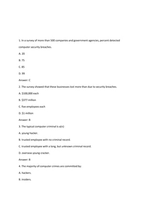 1. In a survey of more than 500 companies and government agencies, percent detected
computer security breaches.
A. 20
B. 75
C. 85
D. 99
Answer: C
2. The survey showed that these businesses lost more than due to security breaches.
A. $100,000 each
B. $377 million
C. five employees each
D. $1 million
Answer: B
3. The typical computer criminal is a(n):
A. young hacker.
B. trusted employee with no criminal record.
C. trusted employee with a long, but unknown criminal record.
D. overseas young cracker.
Answer: B
4. The majority of computer crimes are committed by:
A. hackers.
B. insiders.
 