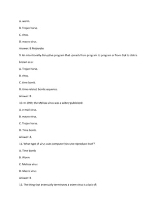 A. worm.
B. Trojan horse.
C. virus.
D. macro virus.
Answer: B Moderate
9. An intentionally disruptive program that spreads from program to program or from disk to disk is
known as a:
A. Trojan horse.
B. virus.
C. time bomb.
D. time-related bomb sequence.
Answer: B
10. In 1999, the Melissa virus was a widely publicized:
A. e-mail virus.
B. macro virus.
C. Trojan horse.
D. Time bomb.
Answer: A
11. What type of virus uses computer hosts to reproduce itself?
A. Time bomb
B. Worm
C. Melissa virus
D. Macro virus
Answer: B
12. The thing that eventually terminates a worm virus is a lack of:
 