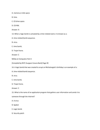 A. memory or disk space.
B. time.
C. CD drive space.
D. CD-RW.
Answer: A
13. When a logic bomb is activated by a time-related event, it is known as a:
A. time-related bomb sequence.
B. virus.
C. time bomb.
D. Trojan horse.
Answer: C
MCQs on Computers Part II
[Compiled by RSTC Gurgaon Canara Bank] Page 49
14. A logic bomb that was created to erupt on Michelangelo‘s birthday is an example of a:
A. time-related bomb sequence.
B. virus.
C. time bomb.
D. Trojan horse.
Answer: C
15. What is the name of an application program that gathers user information and sends it to
someone through the Internet?
A. A virus
B. Spybot
C. Logic bomb
D. Security patch
 