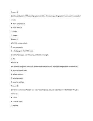 Answer: B
16. Standardization of Microsoft programs and the Windows operating system has made the spread of
viruses:
A. more complicated.
B. more difficult.
C. easier.
D. slower.
Answer: C
17. HTML viruses infect:
A. your computer.
B. a Web page in the HTML code.
C. both a Web page and the computer that is viewing it.
D. No
Answer: B
18. Software programs that close potential security breaches in an operating system are known as:
A. security breach fixes.
B. refresh patches.
C. security repairs.
D. security patches.
Answer: D
19. When customers of a Web site are unable to access it due to a bombardment of fake traffic, it is
known as:
A. a virus.
B. a Trojan horse.
C. cracking.
 