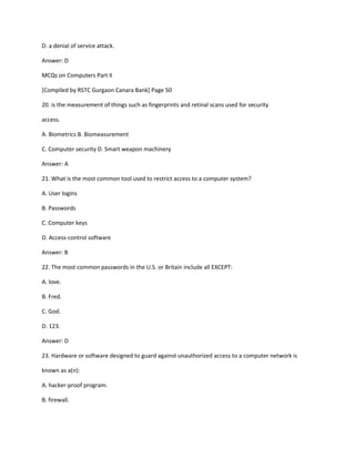 D. a denial of service attack.
Answer: D
MCQs on Computers Part II
[Compiled by RSTC Gurgaon Canara Bank] Page 50
20. is the measurement of things such as fingerprints and retinal scans used for security
access.
A. Biometrics B. Biomeasurement
C. Computer security D. Smart weapon machinery
Answer: A
21. What is the most common tool used to restrict access to a computer system?
A. User logins
B. Passwords
C. Computer keys
D. Access-control software
Answer: B
22. The most common passwords in the U.S. or Britain include all EXCEPT:
A. love.
B. Fred.
C. God.
D. 123.
Answer: D
23. Hardware or software designed to guard against unauthorized access to a computer network is
known as a(n):
A. hacker-proof program.
B. firewall.
 