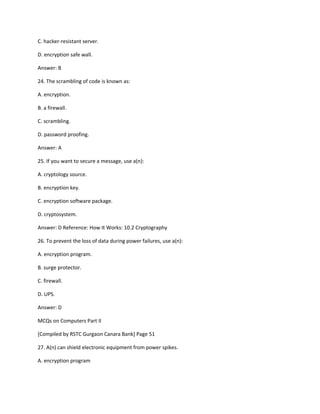 C. hacker-resistant server.
D. encryption safe wall.
Answer: B
24. The scrambling of code is known as:
A. encryption.
B. a firewall.
C. scrambling.
D. password proofing.
Answer: A
25. If you want to secure a message, use a(n):
A. cryptology source.
B. encryption key.
C. encryption software package.
D. cryptosystem.
Answer: D Reference: How It Works: 10.2 Cryptography
26. To prevent the loss of data during power failures, use a(n):
A. encryption program.
B. surge protector.
C. firewall.
D. UPS.
Answer: D
MCQs on Computers Part II
[Compiled by RSTC Gurgaon Canara Bank] Page 51
27. A(n) can shield electronic equipment from power spikes.
A. encryption program
 