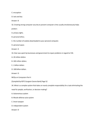 C. encryption
D. lock and key
Answer: B
32. Creating strong computer security to prevent computer crime usually simultaneously helps
protect :
A. privacy rights.
B. personal ethics.
C. the number of cookies downloaded to your personal computer.
D. personal space.
Answer: A
33. Over was spent by businesses and government to repair problems in regard to Y2K.
A. 20 million dollars
B. 100 million dollars
C. 1 billion dollars
D. 100 billion dollars
Answer: D
MCQs on Computers Part II
[Compiled by RSTC Gurgaon Canara Bank] Page 52
34. What is a complex system that takes on nearly complete responsibility for a task eliminating the
need for people, verification, or decision-making?
A. Autonomous system
B. Missile defense auto-system
C. Smart weapon
D. Independent system
Answer: D
 