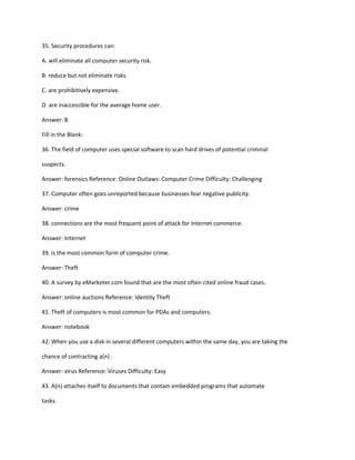 35. Security procedures can:
A. will eliminate all computer security risk.
B. reduce but not eliminate risks.
C. are prohibitively expensive.
D. are inaccessible for the average home user.
Answer: B
Fill in the Blank:
36. The field of computer uses special software to scan hard drives of potential criminal
suspects.
Answer: forensics Reference: Online Outlaws: Computer Crime Difficulty: Challenging
37. Computer often goes unreported because businesses fear negative publicity.
Answer: crime
38. connections are the most frequent point of attack for Internet commerce.
Answer: Internet
39. is the most common form of computer crime.
Answer: Theft
40. A survey by eMarketer.com found that are the most often cited online fraud cases.
Answer: online auctions Reference: Identity Theft
41. Theft of computers is most common for PDAs and computers.
Answer: notebook
42. When you use a disk in several different computers within the same day, you are taking the
chance of contracting a(n) .
Answer: virus Reference: Viruses Difficulty: Easy
43. A(n) attaches itself to documents that contain embedded programs that automate
tasks.
 