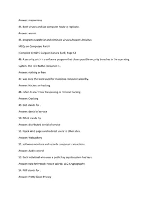 Answer: macro virus
44. Both viruses and use computer hosts to replicate.
Answer: worms
45. programs search for and eliminate viruses.Answer: Antivirus
MCQs on Computers Part II
[Compiled by RSTC Gurgaon Canara Bank] Page 53
46. A security patch is a software program that closes possible security breaches in the operating
system. The cost to the consumer is .
Answer: nothing or free
47. was once the word used for malicious computer wizardry.
Answer: Hackers or hacking
48. refers to electronic trespassing or criminal hacking.
Answer: Cracking
49. DoS stands for .
Answer: denial of service
50. DDoS stands for .
Answer: distributed denial of service
51. hijack Web pages and redirect users to other sites.
Answer: Webjackers
52. software monitors and records computer transactions.
Answer: Audit-control
53. Each individual who uses a public key cryptosystem has keys.
Answer: two Reference: How It Works: 10.2 Cryptography
54. PGP stands for .
Answer: Pretty Good Privacy
 