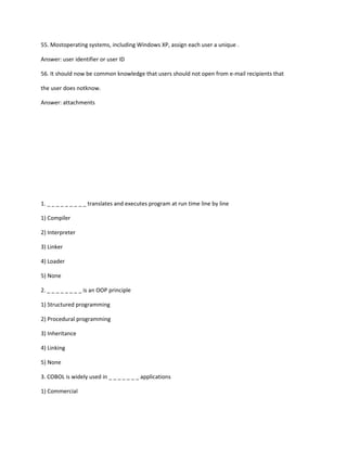 55. Mostoperating systems, including Windows XP, assign each user a unique .
Answer: user identifier or user ID
56. It should now be common knowledge that users should not open from e-mail recipients that
the user does notknow.
Answer: attachments
1. _ _ _ _ _ _ _ _ _ translates and executes program at run time line by line
1) Compiler
2) Interpreter
3) Linker
4) Loader
5) None
2. _ _ _ _ _ _ _ _ is an OOP principle
1) Structured programming
2) Procedural programming
3) Inheritance
4) Linking
5) None
3. COBOL is widely used in _ _ _ _ _ _ _ applications
1) Commercial
 