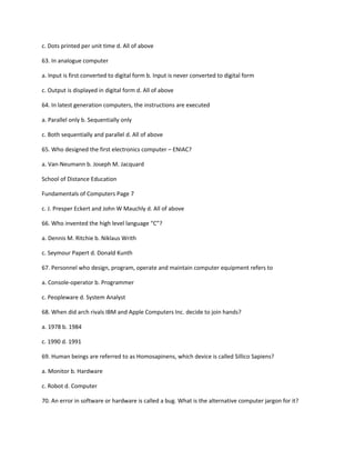 c. Dots printed per unit time d. All of above
63. In analogue computer
a. Input is first converted to digital form b. Input is never converted to digital form
c. Output is displayed in digital form d. All of above
64. In latest generation computers, the instructions are executed
a. Parallel only b. Sequentially only
c. Both sequentially and parallel d. All of above
65. Who designed the first electronics computer – ENIAC?
a. Van-Neumann b. Joseph M. Jacquard
School of Distance Education
Fundamentals of Computers Page 7
c. J. Presper Eckert and John W Mauchly d. All of above
66. Who invented the high level language “C”?
a. Dennis M. Ritchie b. Niklaus Writh
c. Seymour Papert d. Donald Kunth
67. Personnel who design, program, operate and maintain computer equipment refers to
a. Console-operator b. Programmer
c. Peopleware d. System Analyst
68. When did arch rivals IBM and Apple Computers Inc. decide to join hands?
a. 1978 b. 1984
c. 1990 d. 1991
69. Human beings are referred to as Homosapinens, which device is called Sillico Sapiens?
a. Monitor b. Hardware
c. Robot d. Computer
70. An error in software or hardware is called a bug. What is the alternative computer jargon for it?
 