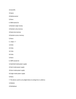 2) Scientific
3) Space
4) Mathematical
5) None
4. RAM stands for
1) Random origin money
2) Random only memory
3) Read only memory
4) Random access memory
5) None
5. 1 Byte = ?
1) 8 bits
2) 4 bits
3) 2 bits
4) 9 bits
5) None
6. SMPS stands for
1) Switched mode power supply
2) Start mode power supply
3) Store mode power supply
4) Single mode power supply
5) None
7. The device used to carry digital data on analog lines is called as
1) Modem
2) Multiplexer
 