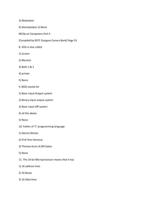 3) Modulator
4) Demodulator 5) None
MCQs on Computers Part II
[Compiled by RSTC Gurgaon Canara Bank] Page 55
8. VDU is also called
1) Screen
2) Monitor
3) Both 1 & 2
4) printer
5) None
9. BIOS stands for
1) Basic Input Output system
2) Binary Input output system
3) Basic Input Off system
4) all the above
5) None
10. Father of ‘C’ programming language
1) Dennis Ritchie
2) Prof Jhon Kemeny
3) Thomas Kurtz 4) Bill Gates
5) None
11. The 16 bit Microprocessor means that it has
1) 16 address lines
2) 16 Buses
3) 16 Data lines
 