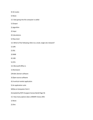 4) 16 routes
5) None
12. Data going into the computer is called
1) Output
2) algorithm
3) Input
4) Calculations
5) flow chart
13. Which of the following refers to a small, single-site network?
1) LAN
2) DSL
3) RAM
4) USB
5) CPU
14. Microsoft Office is
1) Shareware
2)Public domain software
3) Open-source software
4) A vertical market application
5) An application suite
MCQs on Computers Part II
[Compiled by RSTC Gurgaon Canara Bank] Page 56
15. How many options does a BINARY choice offer
1) None
2) One
 