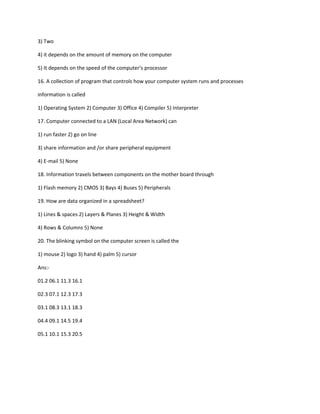 3) Two
4) it depends on the amount of memory on the computer
5) It depends on the speed of the computer‘s processor
16. A collection of program that controls how your computer system runs and processes
information is called
1) Operating System 2) Computer 3) Office 4) Compiler 5) Interpreter
17. Computer connected to a LAN (Local Area Network) can
1) run faster 2) go on line
3) share information and /or share peripheral equipment
4) E-mail 5) None
18. Information travels between components on the mother board through
1) Flash memory 2) CMOS 3) Bays 4) Buses 5) Peripherals
19. How are data organized in a spreadsheet?
1) Lines & spaces 2) Layers & Planes 3) Height & Width
4) Rows & Columns 5) None
20. The blinking symbol on the computer screen is called the
1) mouse 2) logo 3) hand 4) palm 5) cursor
Ans:-
01.2 06.1 11.3 16.1
02.3 07.1 12.3 17.3
03.1 08.3 13.1 18.3
04.4 09.1 14.5 19.4
05.1 10.1 15.3 20.5
 