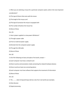 1. When you are selecting a mouse for a particular computer system, what is the most important
consideration?
(1) The type of drivers that come with the mouse
(2) The length of the mouse cord
(3) The type of connector the mouse is equipped with
(4) The number of buttons the mouse has
(5) None of these
Ans: (3)
2. How is power supplied to a low-power USB device?
(1) Through a power cable
(2) From an external power supply
(3) Directly from the computers power supply
(4) Through the USB cable
(5) None of these
Ans: (4)
3. All of the following are basic principles of net works, except —
(1) each computer must have a network card
(2) there must be communications media connecting the network hardware devices
(3) there must be at least one connecting device
(4) each computer must have software that supports the movement of information
(5) None of these
Ans: (2)
4. The………….data mining technique derives rules from real-world case examples.
(1) Rule discover
(2) Signal processing
 
