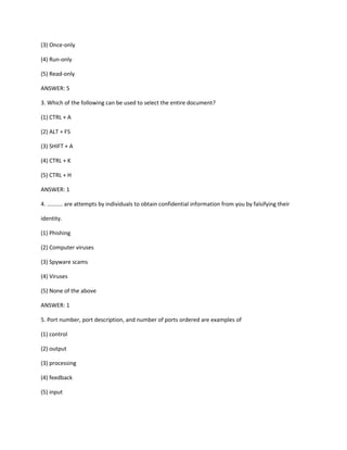 (3) Once-only
(4) Run-only
(5) Read-only
ANSWER: 5
3. Which of the following can be used to select the entire document?
(1) CTRL + A
(2) ALT + F5
(3) SHIFT + A
(4) CTRL + K
(5) CTRL + H
ANSWER: 1
4. .......... are attempts by individuals to obtain confidential information from you by falsifying their
identity.
(1) Phishing
(2) Computer viruses
(3) Spyware scams
(4) Viruses
(5) None of the above
ANSWER: 1
5. Port number, port description, and number of ports ordered are examples of
(1) control
(2) output
(3) processing
(4) feedback
(5) input
 