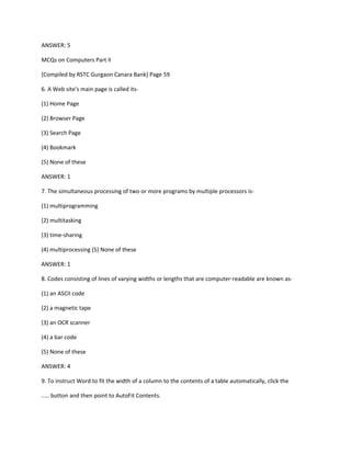 ANSWER: 5
MCQs on Computers Part II
[Compiled by RSTC Gurgaon Canara Bank] Page 59
6. A Web site's main page is called its-
(1) Home Page
(2) Browser Page
(3) Search Page
(4) Bookmark
(5) None of these
ANSWER: 1
7. The simultaneous processing of two or more programs by multiple processors is-
(1) multiprogramming
(2) multitasking
(3) time-sharing
(4) multiprocessing (5) None of these
ANSWER: 1
8. Codes consisting of lines of varying widths or lengths that are computer-readable are known as-
(1) an ASCII code
(2) a magnetic tape
(3) an OCR scanner
(4) a bar code
(5) None of these
ANSWER: 4
9. To instruct Word to fit the width of a column to the contents of a table automatically, click the
..... button and then point to AutoFit Contents.
 
