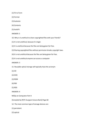 (1) Fit to Form
(2) Format
(3) Autosize
(4) Contents
(5) AutoFit
ANSWER: 5
10. Why is it unethical to share copyrighted files with your friends?
(1) It is not unethical, because it is legal.
(2) It is unethical because the files are being given for free.
(3) Sharing copyrighted files without permission breaks copyright laws.
(4) It is not unethical because the files are being given for free.
(5) It is not unethical-anyone can access a computer
ANSWER: 3
11. Reusable optical storage will typically have the acronym-
(1) CD
(2) DVD
(3) ROM
(4) RW
(5) ROS
ANSWER: 4
MCQs on Computers Part II
[Compiled by RSTC Gurgaon Canara Bank] Page 60
12. The most common type of storage devices are-
(1) persistent
(2) optical
 