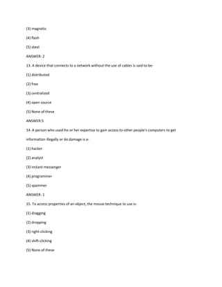 (3) magnetic
(4) flash
(5) steel
ANSWER: 2
13. A device that connects to a network without the use of cables is said to be-
(1) distributed
(2) free
(3) centralized
(4) open source
(5) None of these
ANSWER:5
14. A person who used his or her expertise to gain access to other people's computers to get
information illegally or do damage is a-
(1) hacker
(2) analyst
(3) instant messenger
(4) programmer
(5) spammer
ANSWER: 1
15. To access properties of an object, the mouse technique to use is-
(1) dragging
(2) dropping
(3) right-clicking
(4) shift-clicking
(5) None of these
 