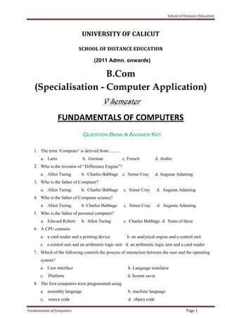 School of Distance Education
Fundamentals of Computers Page 1
UNIVERSITY OF CALICUT
SCHOOL OF DISTANCE EDUCATION
(2011 Admn. onwards)
B.Com
(Specialisation - Computer Application)
V Semester
FUNDAMENTALS OF COMPUTERS
Question Bank & Answer Key
1. The term ‘Computer’ is derived from..........
a. Latin b. German c. French d. Arabic
2. Who is the inventor of “Difference Engine”?
a. Allen Turing b. Charles Babbage c. Simur Cray d. Augusta Adaming
3. Who is the father of Computer?
a. Allen Turing b. Charles Babbage c. Simur Cray d. Augusta Adaming
4. Who is the father of Computer science?
a. Allen Turing b. Charles Babbage c. Simur Cray d. Augusta Adaming
5. Who is the father of personal computer?
a. Edward Robert b. Allen Turing c. Charles Babbage d. None of these
6. A CPU contains
a. a card reader and a printing device b. an analytical engine and a control unit
c. a control unit and an arithmetic logic unit d. an arithmetic logic unit and a card reader
7. Which of the following controls the process of interaction between the user and the operating
system?
a. User interface b. Language translator
c. Platform d. Screen saver
8. The first computers were programmed using
a. assembly language b. machine language
c. source code d. object code
 