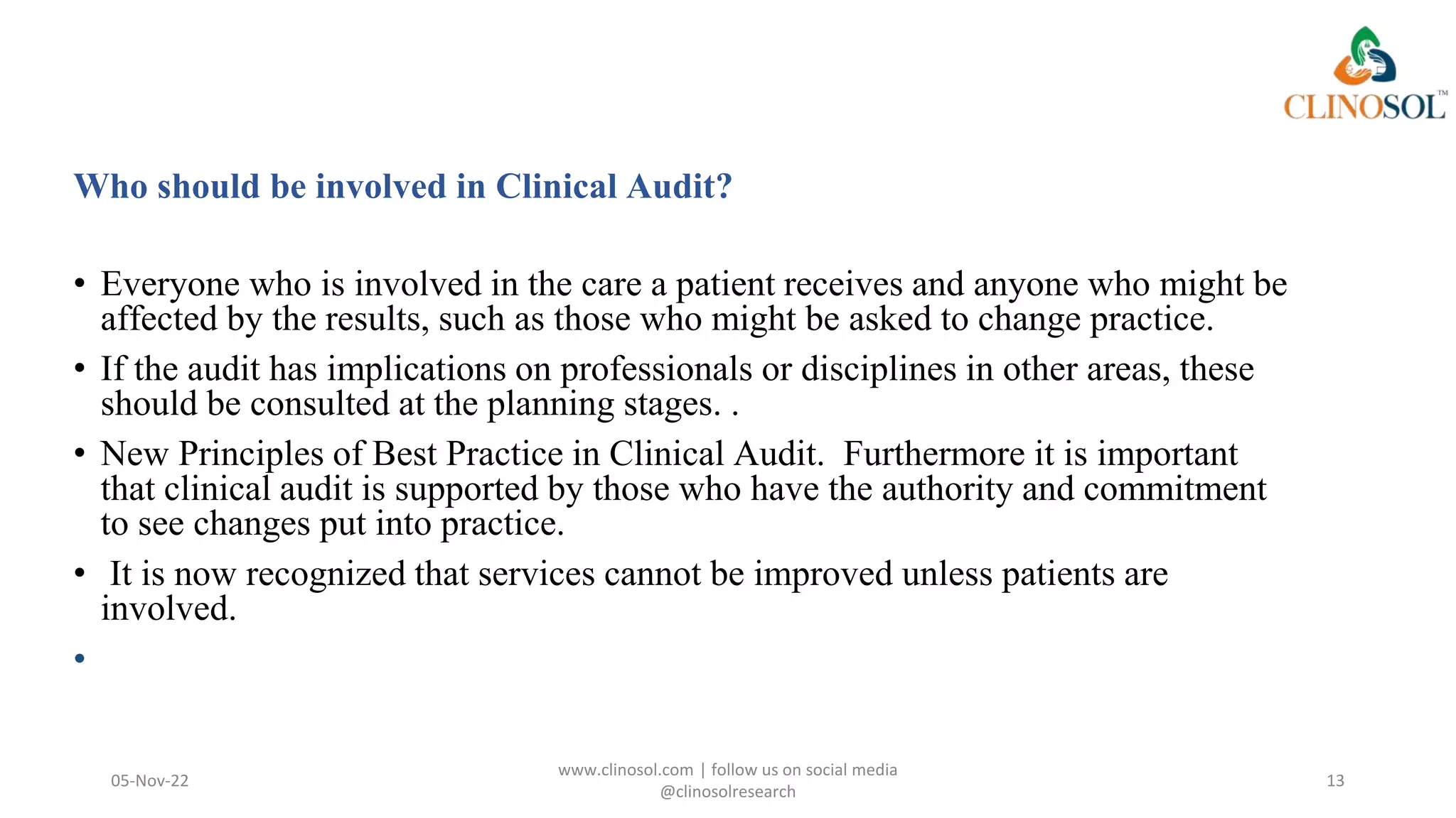 Who should be involved in Clinical Audit?
• Everyone who is involved in the care a patient receives and anyone who might be
affected by the results, such as those who might be asked to change practice.
• If the audit has implications on professionals or disciplines in other areas, these
should be consulted at the planning stages. .
• New Principles of Best Practice in Clinical Audit. Furthermore it is important
that clinical audit is supported by those who have the authority and commitment
to see changes put into practice.
• It is now recognized that services cannot be improved unless patients are
involved.
•
05-Nov-22
www.clinosol.com | follow us on social media
@clinosolresearch
13
 
