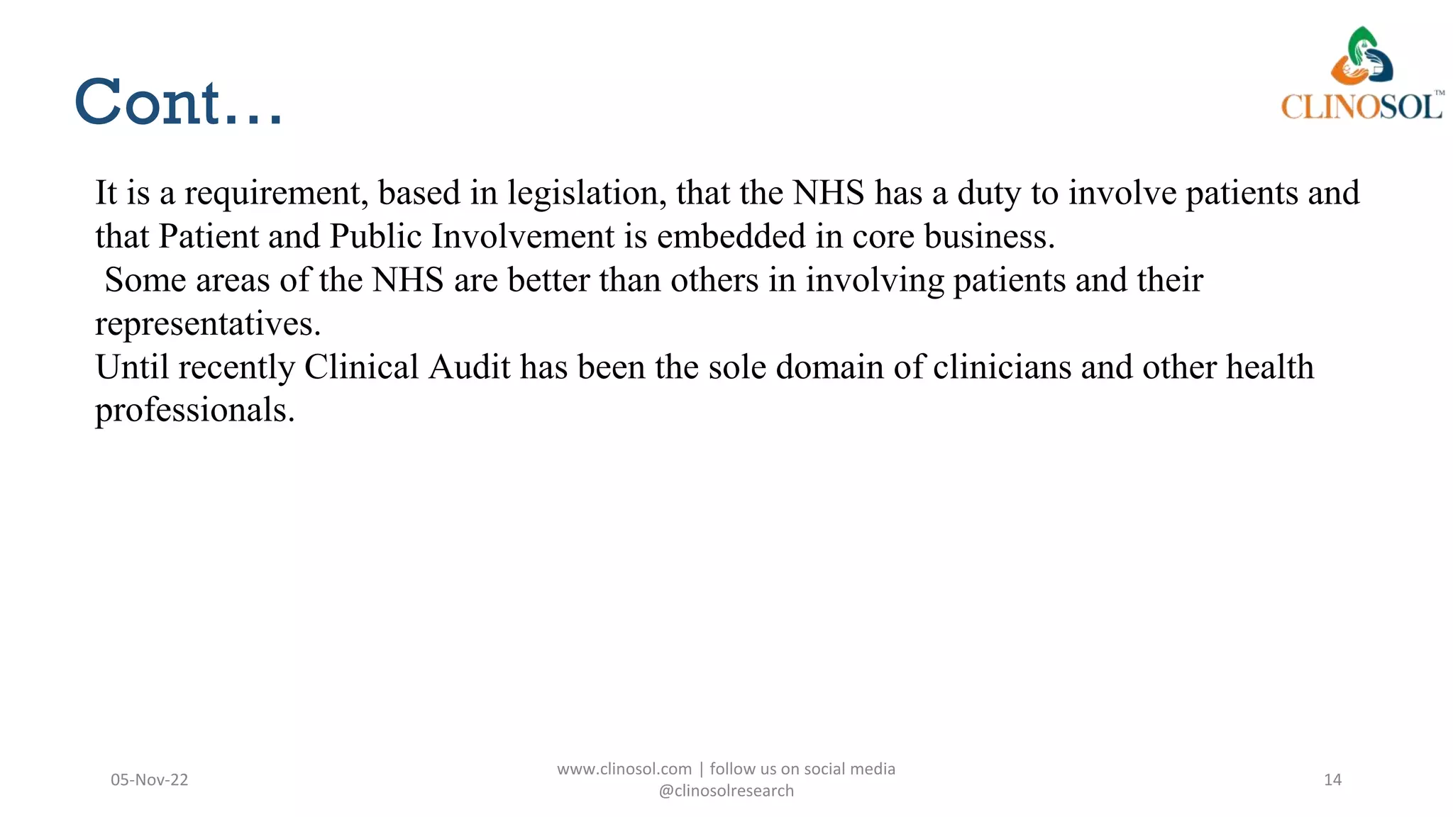 Cont…
05-Nov-22
www.clinosol.com | follow us on social media
@clinosolresearch
14
It is a requirement, based in legislation, that the NHS has a duty to involve patients and
that Patient and Public Involvement is embedded in core business.
Some areas of the NHS are better than others in involving patients and their
representatives.
Until recently Clinical Audit has been the sole domain of clinicians and other health
professionals.
 