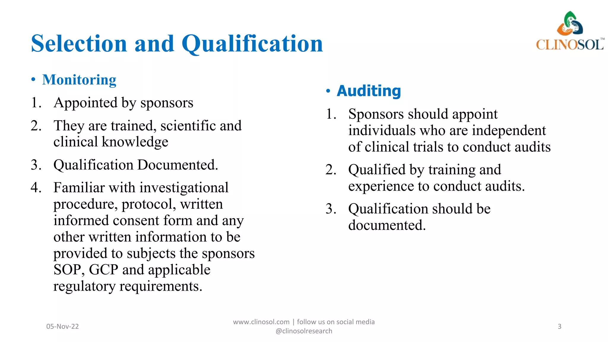 Selection and Qualification
• Monitoring
1. Appointed by sponsors
2. They are trained, scientific and
clinical knowledge
3. Qualification Documented.
4. Familiar with investigational
procedure, protocol, written
informed consent form and any
other written information to be
provided to subjects the sponsors
SOP, GCP and applicable
regulatory requirements.
05-Nov-22
www.clinosol.com | follow us on social media
@clinosolresearch
3
• Auditing
1. Sponsors should appoint
individuals who are independent
of clinical trials to conduct audits
2. Qualified by training and
experience to conduct audits.
3. Qualification should be
documented.
 