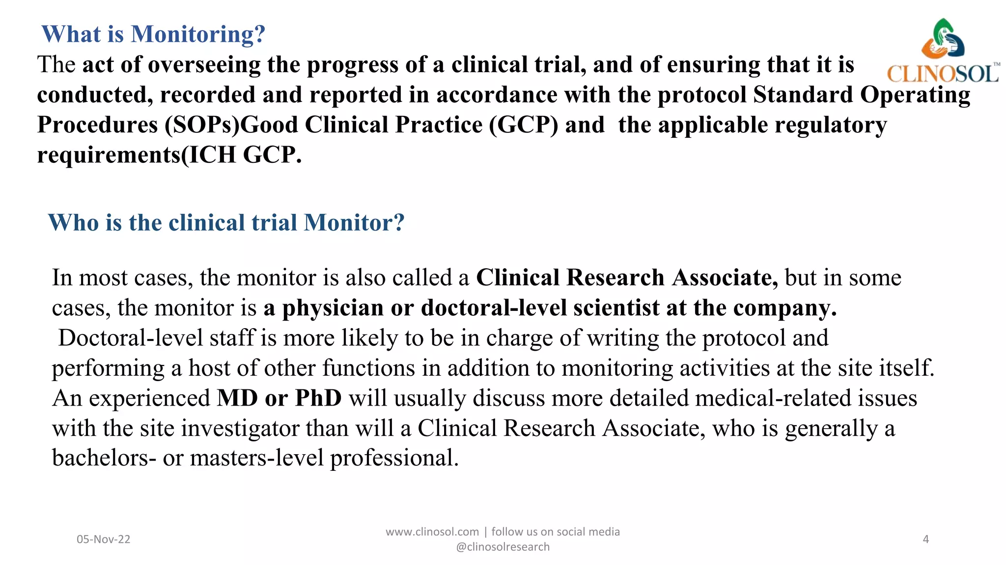 Who is the clinical trial Monitor?
05-Nov-22
www.clinosol.com | follow us on social media
@clinosolresearch
4
In most cases, the monitor is also called a Clinical Research Associate, but in some
cases, the monitor is a physician or doctoral-level scientist at the company.
Doctoral-level staff is more likely to be in charge of writing the protocol and
performing a host of other functions in addition to monitoring activities at the site itself.
An experienced MD or PhD will usually discuss more detailed medical-related issues
with the site investigator than will a Clinical Research Associate, who is generally a
bachelors- or masters-level professional.
What is Monitoring?
The act of overseeing the progress of a clinical trial, and of ensuring that it is
conducted, recorded and reported in accordance with the protocol Standard Operating
Procedures (SOPs)Good Clinical Practice (GCP) and the applicable regulatory
requirements(ICH GCP.
 