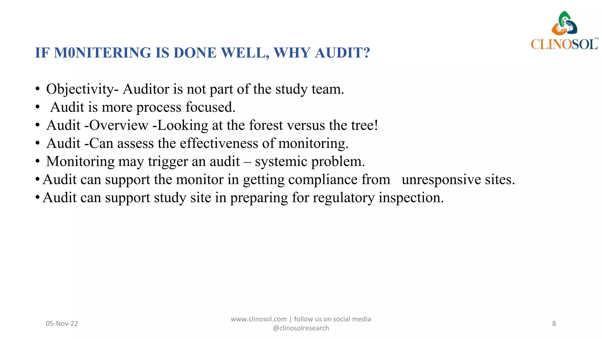 05-Nov-22
www.clinosol.com | follow us on social media
@clinosolresearch
8
IF M0NITERING IS DONE WELL, WHY AUDIT?
• Objectivity- Auditor is not part of the study team.
• Audit is more process focused.
• Audit -Overview -Looking at the forest versus the tree!
• Audit -Can assess the effectiveness of monitoring.
• Monitoring may trigger an audit – systemic problem.
•Audit can support the monitor in getting compliance from unresponsive sites.
•Audit can support study site in preparing for regulatory inspection.
 