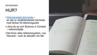 HUR?
• Vetenskapligt skrivande –
en del av skolbibliotekets hemsida
med länkar till referensguider
• Libris.kb.se och Science in Context
– referenshjälp
• Det finns olika referenssystem, t.ex.
Harvard – som är aktuellt i ert fall.
REFERENSER
 