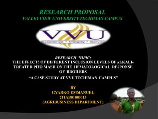 RESEARCH PROPOSAL
VALLEY VIEW UNIVERSITY-TECHIMAN CAMPUS

RESEARCH TOPIC;
THE EFFECTS OF DIFFERENT INCLUSION LEVELS OF ALKALITREATED PITO MASH ON THE HEMATOLOGICAL RESPONSE
OF BROILERS
“A CASE STUDY AT VVU TECHIMAN CAMPUS”
BY
GYARKO EMMANUEL
211AB01000013
(AGRIBUSINESS DEPARTMENT)

 