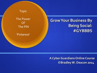 GrowYour Business ByGrowYour Business By
Being Social:Being Social:
#GYBBBS#GYBBBS
A Cyber Guardians Online CourseA Cyber Guardians Online Course
©BradleyW. Deacon 2014©BradleyW. Deacon 2014
Topic
The Power
Of
The PIN
‘Pinterest’
 