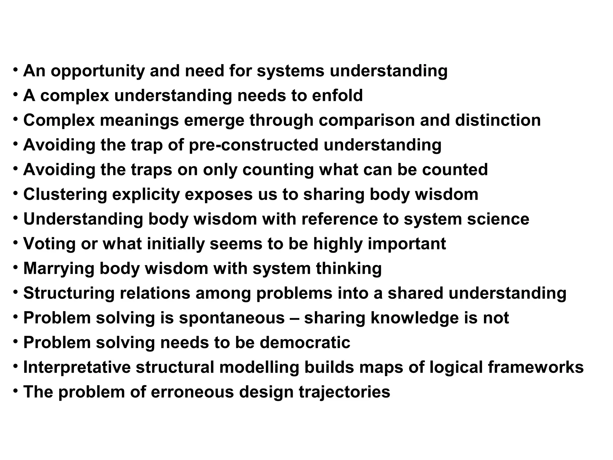 • An opportunity and need for systems understanding
• A complex understanding needs to enfold
• Complex meanings emerge through comparison and distinction
• Avoiding the trap of pre-constructed understanding
• Avoiding the traps on only counting what can be counted
• Clustering explicity exposes us to sharing body wisdom
• Understanding body wisdom with reference to system science
• Voting or what initially seems to be highly important
• Marrying body wisdom with system thinking
• Structuring relations among problems into a shared understanding
• Problem solving is spontaneous – sharing knowledge is not
• Problem solving needs to be democratic
• Interpretative structural modelling builds maps of logical frameworks
• The problem of erroneous design trajectories
 